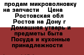 продам микроволновку на запчасти. › Цена ­ 700 - Ростовская обл., Ростов-на-Дону г. Домашняя утварь и предметы быта » Посуда и кухонные принадлежности   